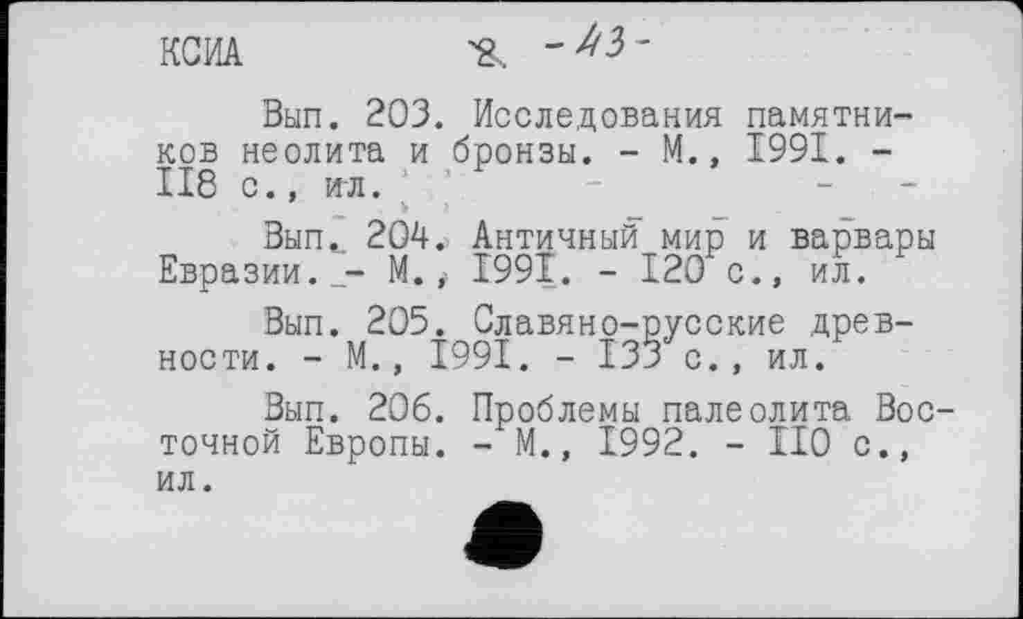 ﻿КСИА	'
Вып. 203. Исследования памятников неолита и бронзы. - М., 1991. -ІІ8 с., игл.
Вып^ 204. Античный мир и варвары Евразии.М.і І99Ї. - 120 с., ил.
Вып. 205. Славяно-русские древности. - М., 1991. - 133 с., ил.
Вып. 206. Проблемы палеолита Восточной Европы. - М.» 1992. - ІІ0 с., ил.